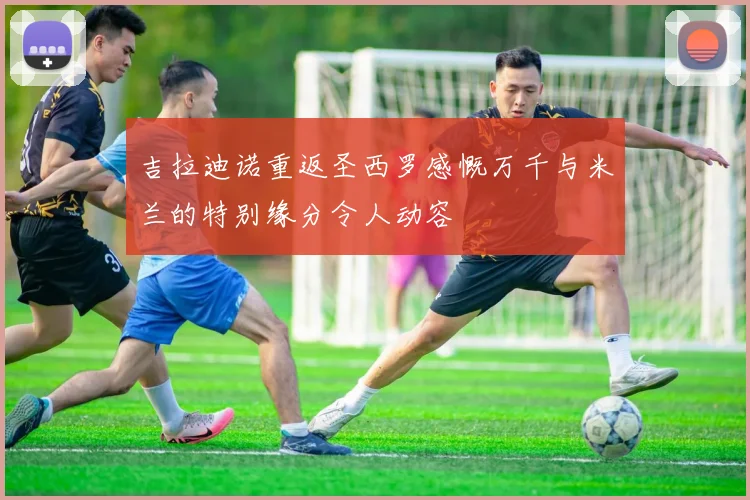 吉拉迪诺重返圣西罗感慨万千与米兰的特别缘分令人动容