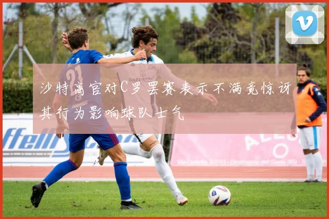 沙特高官对C罗罢赛表示不满竟惊讶其行为影响球队士气
