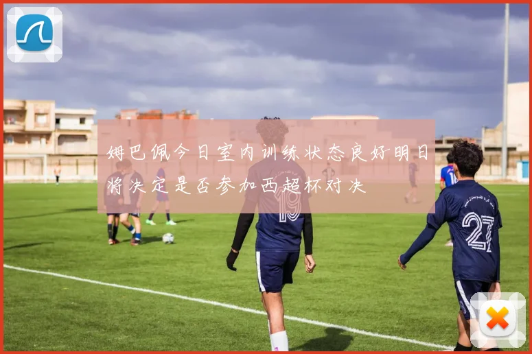 姆巴佩今日室内训练状态良好明日将决定是否参加西超杯对决