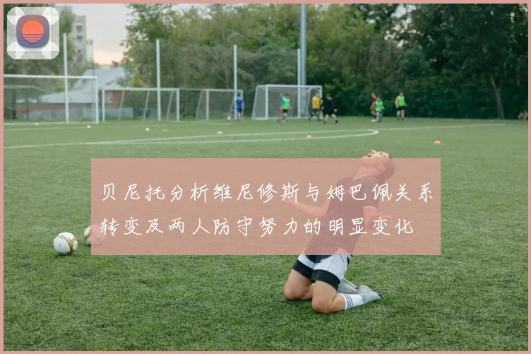贝尼托分析维尼修斯与姆巴佩关系转变及两人防守努力的明显变化