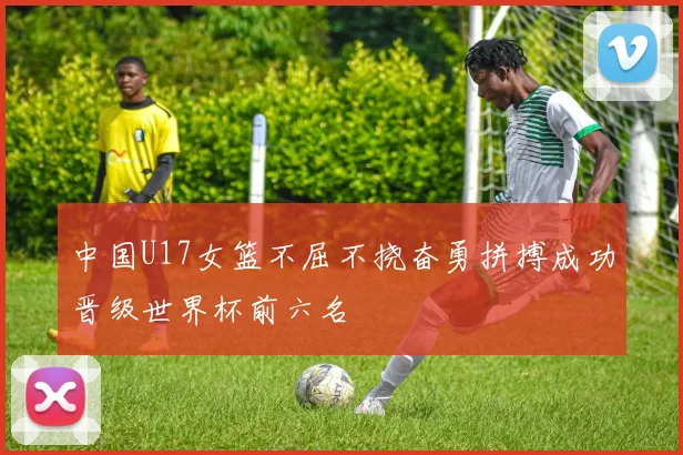中国U17女篮不屈不挠奋勇拼搏成功晋级世界杯前六名