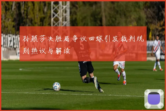孙颖莎决胜局争议回球引发裁判规则热议与解读